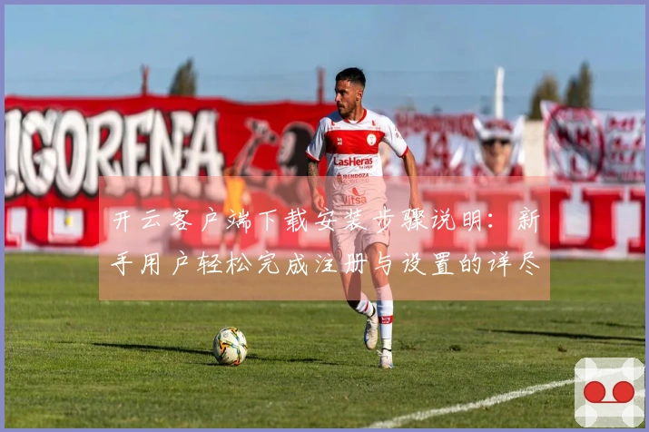 开云客户端下载安装步骤说明:新手用户轻松完成注册与设置的详尽指南