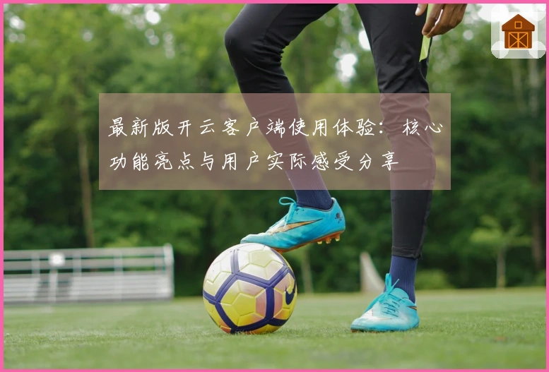 最新版开云客户端使用体验:核心功能亮点与用户实际感受分享