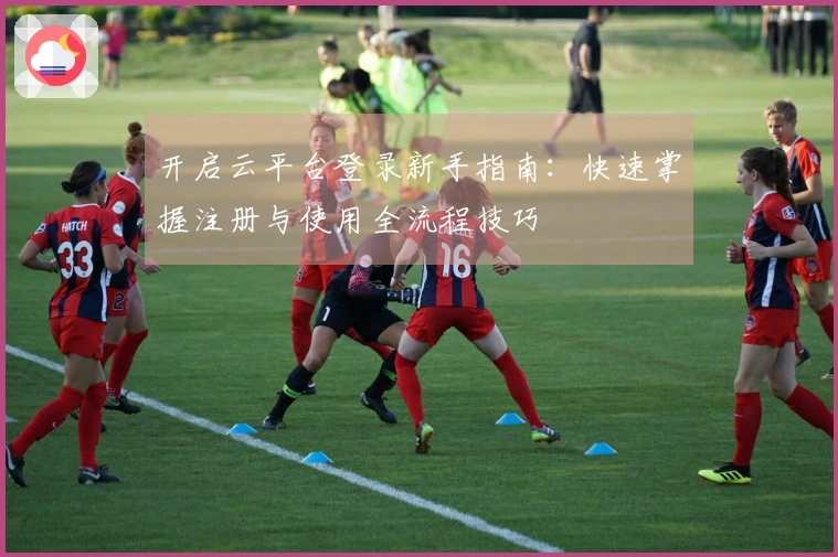 开启云平台登录新手指南：快速掌握注册与使用全流程技巧