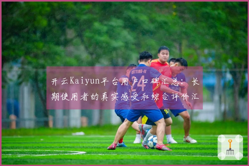 开云Kaiyun平台用户口碑汇总:长期使用者的真实感受和综合评价汇报